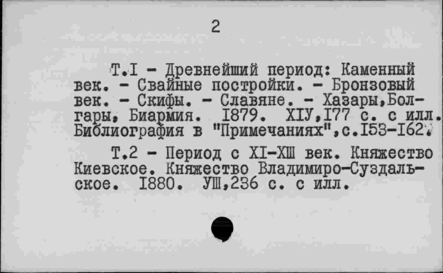 ﻿2
T. I - Древнейший период: Каменный век. - Свайные постройки. - Бронзовый век. - Скифы. - Славяне. - Хазары,Бол-гары, Биармия. 1879. Х1У,177 с. с илл. Библиография в ’’Примечаниях”,с. 153-162*
Т.2 - Период с ХІ-ХШ век. Княжество Киевское. Княжество Владимиро-Суздальское. 1880. УШ,236 с. с илл.